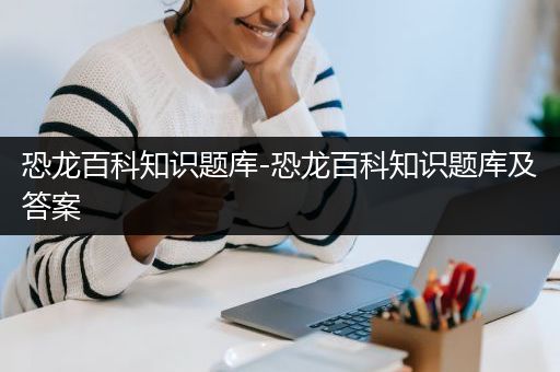 恐龙百科知识题库-恐龙百科知识题库及答案