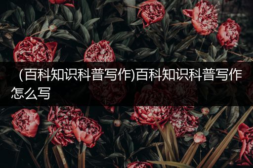 （百科知识科普写作)百科知识科普写作怎么写