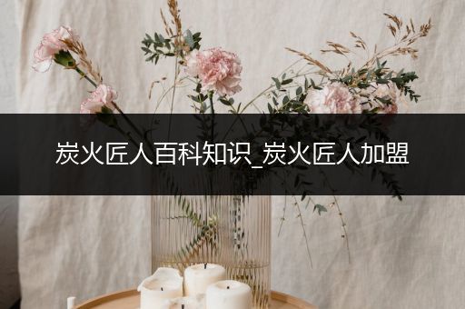 炭火匠人百科知识_炭火匠人加盟