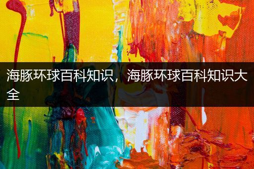 海豚环球百科知识，海豚环球百科知识大全