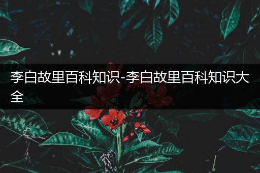 李白故里百科知识-李白故里百科知识大全