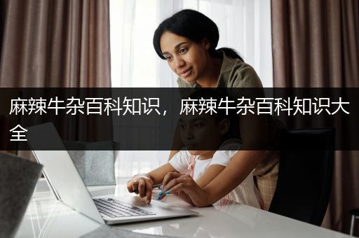 麻辣牛杂百科知识，麻辣牛杂百科知识大全