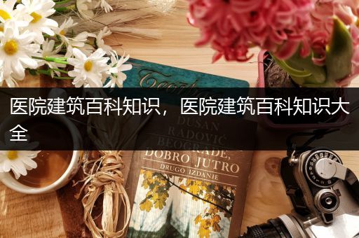 医院建筑百科知识，医院建筑百科知识大全