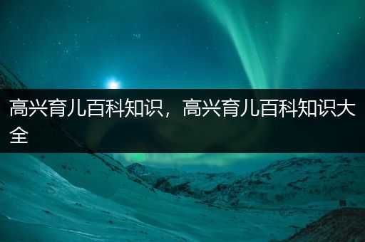 高兴育儿百科知识，高兴育儿百科知识大全