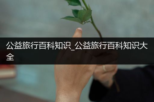 公益旅行百科知识_公益旅行百科知识大全