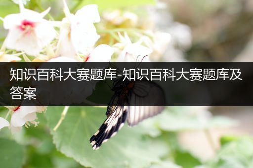 知识百科大赛题库-知识百科大赛题库及答案