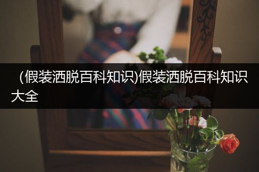 （假装洒脱百科知识)假装洒脱百科知识大全