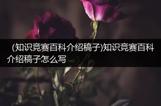 （知识竞赛百科介绍稿子)知识竞赛百科介绍稿子怎么写