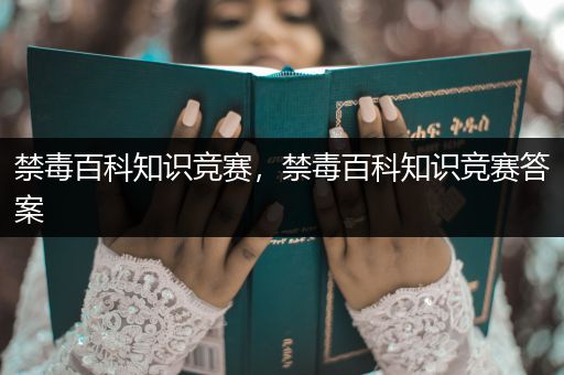 禁毒百科知识竞赛，禁毒百科知识竞赛答案
