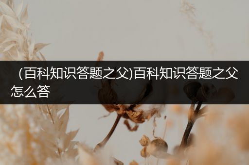 （百科知识答题之父)百科知识答题之父怎么答