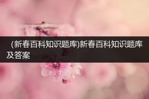 （新春百科知识题库)新春百科知识题库及答案