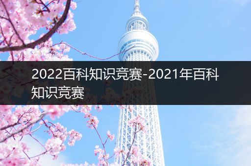 2022百科知识竞赛-2021年百科知识竞赛