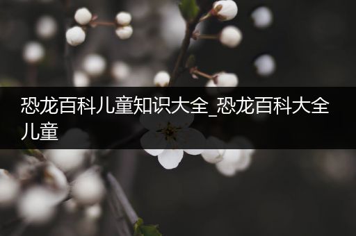恐龙百科儿童知识大全_恐龙百科大全 儿童