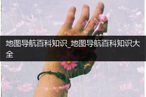 地图导航百科知识_地图导航百科知识大全