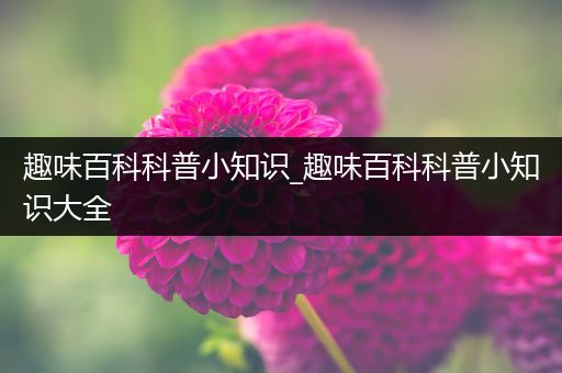 趣味百科科普小知识_趣味百科科普小知识大全