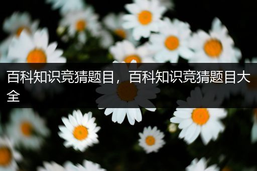 百科知识竞猜题目，百科知识竞猜题目大全