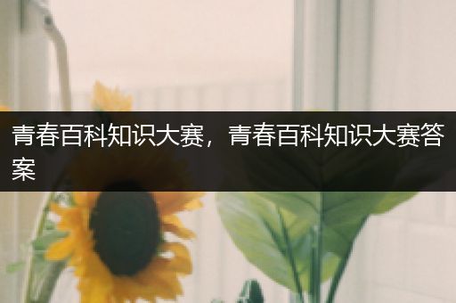 青春百科知识大赛，青春百科知识大赛答案