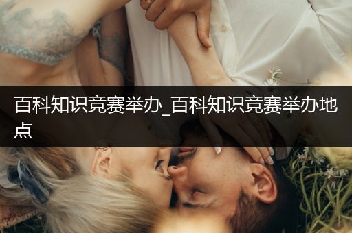 百科知识竞赛举办_百科知识竞赛举办地点