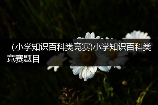 （小学知识百科类竞赛)小学知识百科类竞赛题目