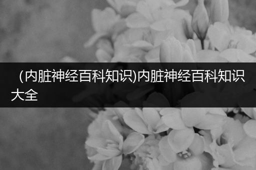 （内脏神经百科知识)内脏神经百科知识大全