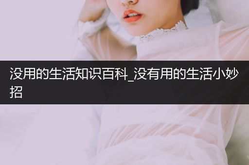 没用的生活知识百科_没有用的生活小妙招