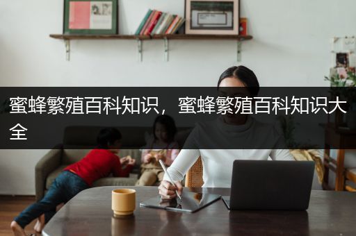 蜜蜂繁殖百科知识，蜜蜂繁殖百科知识大全