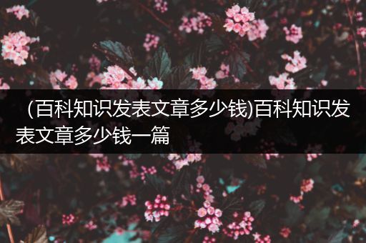 （百科知识发表文章多少钱)百科知识发表文章多少钱一篇