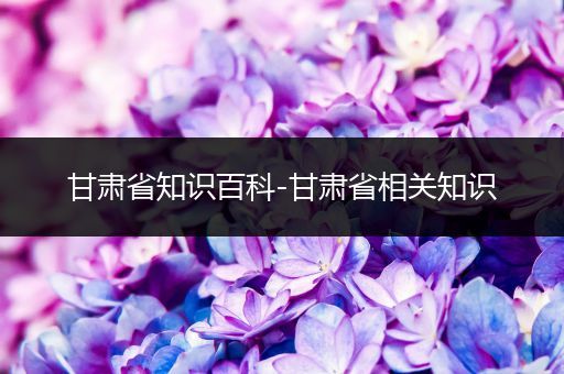 甘肃省知识百科-甘肃省相关知识