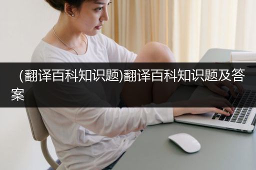 （翻译百科知识题)翻译百科知识题及答案