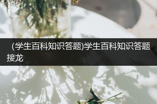 （学生百科知识答题)学生百科知识答题接龙