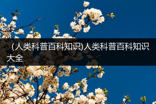 （人类科普百科知识)人类科普百科知识大全