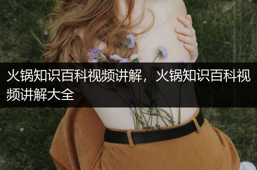 火锅知识百科视频讲解，火锅知识百科视频讲解大全