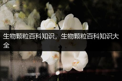 生物颗粒百科知识，生物颗粒百科知识大全