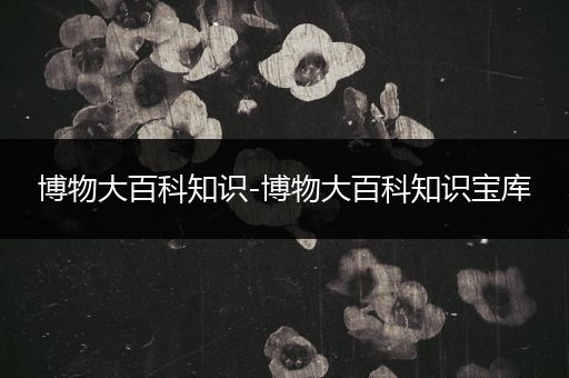 博物大百科知识-博物大百科知识宝库