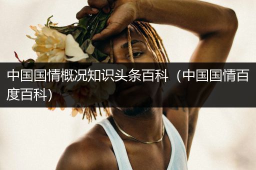 中国国情概况知识头条百科（中国国情百度百科）