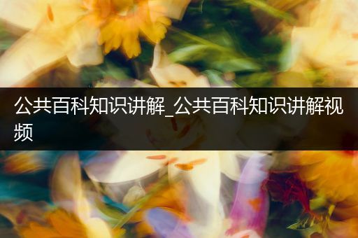 公共百科知识讲解_公共百科知识讲解视频