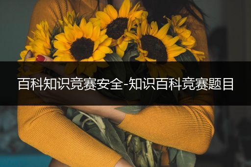 百科知识竞赛安全-知识百科竞赛题目