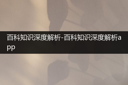 百科知识深度解析-百科知识深度解析app