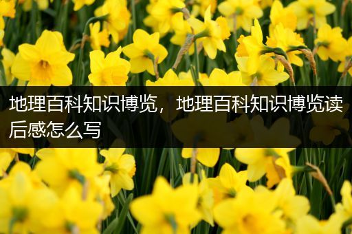 地理百科知识博览，地理百科知识博览读后感怎么写
