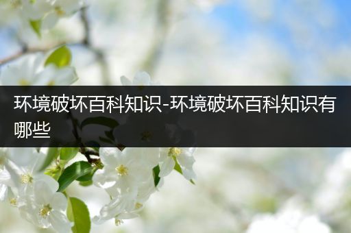 环境破坏百科知识-环境破坏百科知识有哪些
