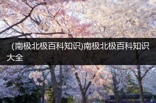 （南极北极百科知识)南极北极百科知识大全