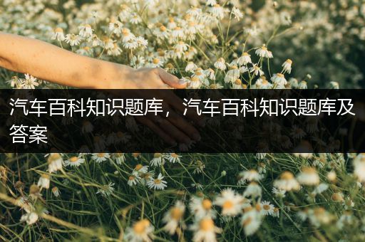 汽车百科知识题库，汽车百科知识题库及答案