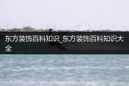 东方装饰百科知识_东方装饰百科知识大全