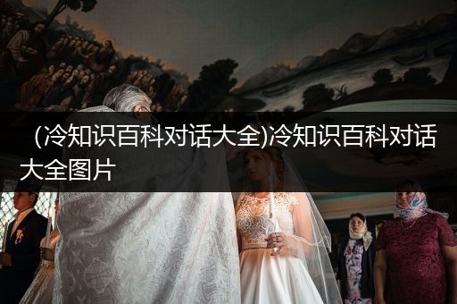 （冷知识百科对话大全)冷知识百科对话大全图片