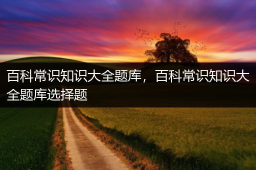 百科常识知识大全题库，百科常识知识大全题库选择题