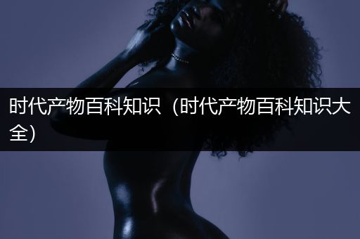 时代产物百科知识（时代产物百科知识大全）