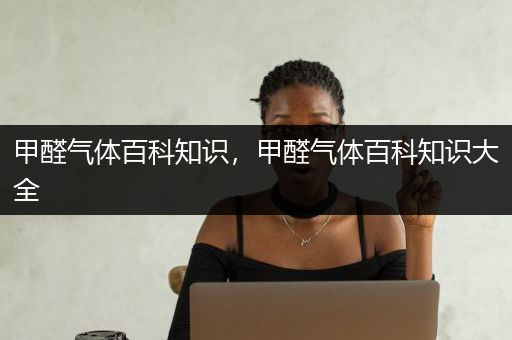 甲醛气体百科知识，甲醛气体百科知识大全