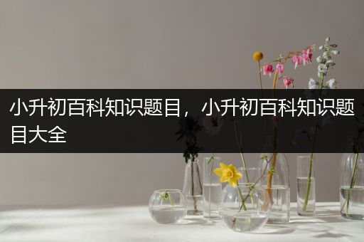 小升初百科知识题目，小升初百科知识题目大全