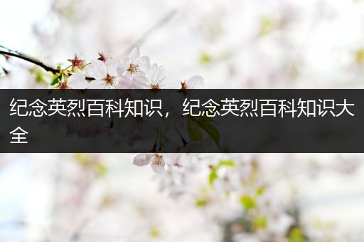 纪念英烈百科知识，纪念英烈百科知识大全