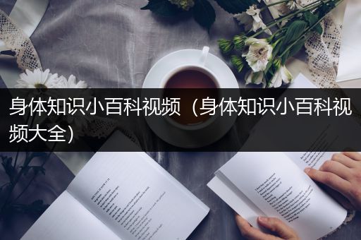 身体知识小百科视频（身体知识小百科视频大全）